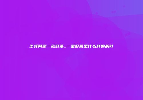 怎样判断一款好茶_一壶好茶是什么样的茶叶