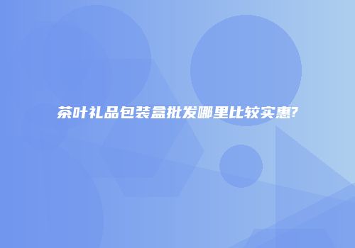 茶叶礼品包装盒批发哪里比较实惠?