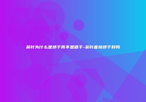茶叶为什么是烘干而不是晒干-茶叶直接烘干好吗
