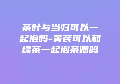 茶叶与当归可以一起泡吗-黄芪可以和绿茶一起泡茶喝吗
