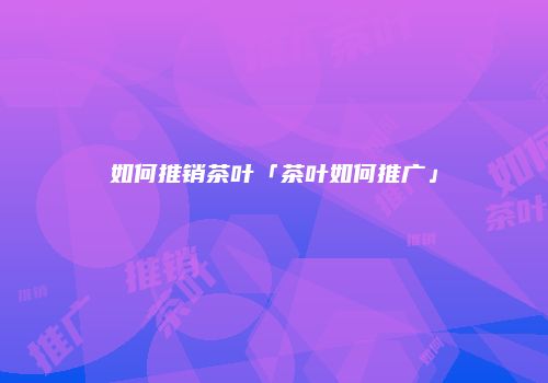 如何推销茶叶「茶叶如何推广」