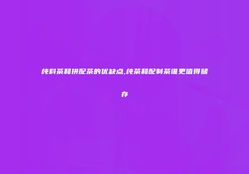 纯料茶和拼配茶的优缺点,纯茶和配制茶谁更值得储存