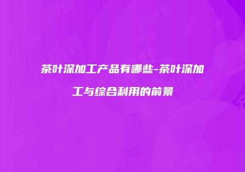 茶叶深加工产品有哪些-茶叶深加工与综合利用的前景
