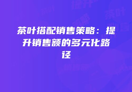 茶叶搭配销售策略：提升销售额的多元化路径