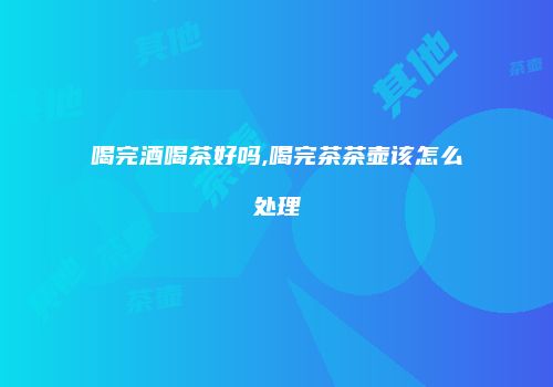 喝完酒喝茶好吗,喝完茶茶壶该怎么处理