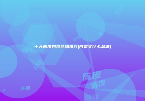 十大陈皮白茶品牌排行(白茶买什么品牌)