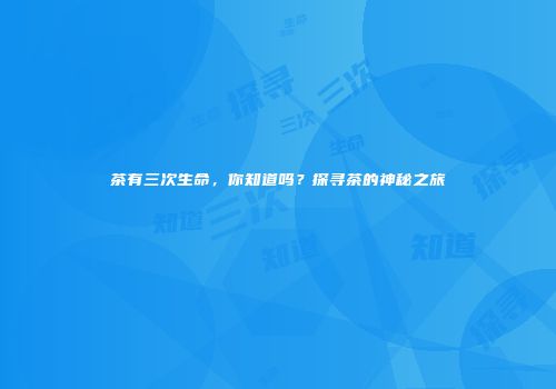 茶有三次生命，你知道吗？探寻茶的神秘之旅