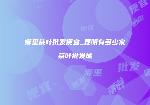 哪里茶叶批发便宜_昆明有多少家茶叶批发城
