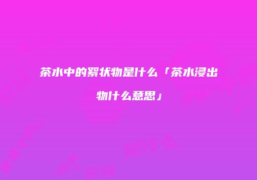 茶水中的絮状物是什么「茶水浸出物什么意思」