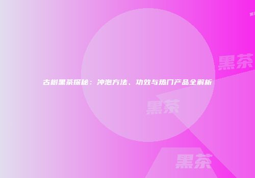 古树黑茶探秘：冲泡方法、功效与热门产品全解析