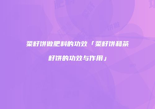 菜籽饼做肥料的功效「菜籽饼和茶籽饼的功效与作用」