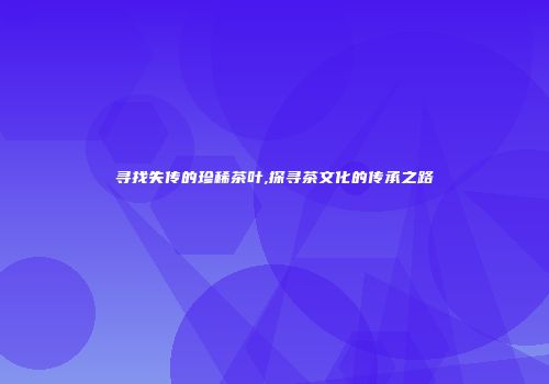 寻找失传的珍稀茶叶,探寻茶文化的传承之路