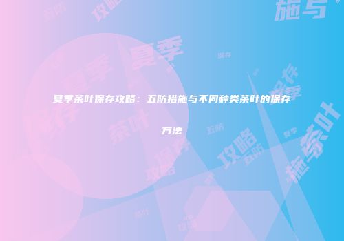 夏季茶叶保存攻略：五防措施与不同种类茶叶的保存方法