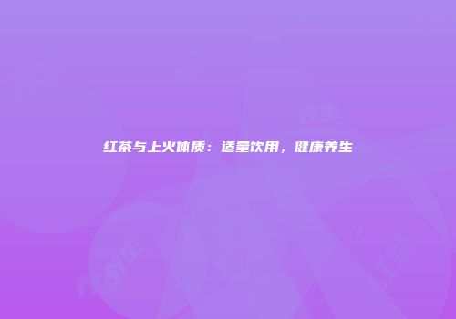 红茶与上火体质：适量饮用，健康养生