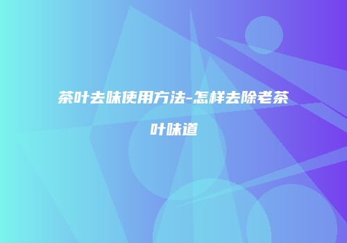 茶叶去味使用方法-怎样去除老茶叶味道