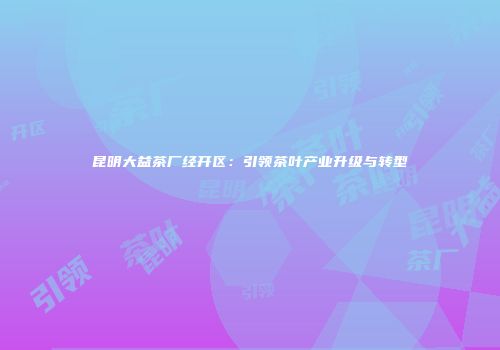 昆明大益茶厂经开区：引领茶叶产业升级与转型