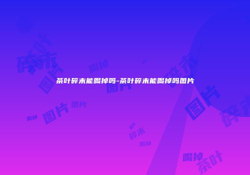 茶叶碎末能喝掉吗-茶叶碎末能喝掉吗图片