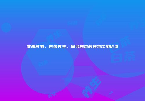 寒露时节，白茶养生：探寻白茶的独特饮用价值