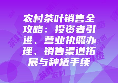 农村茶叶销售全攻略：投资者引进、营业执照办理、销售渠道拓展与种植手续