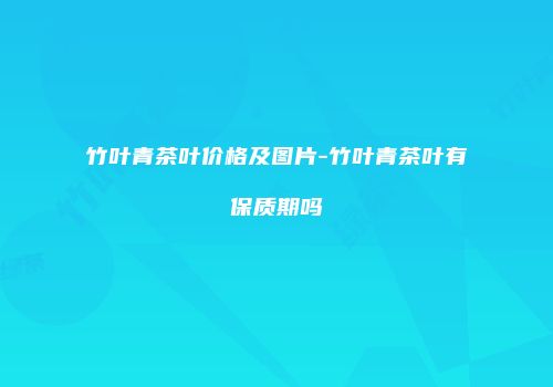竹叶青茶叶价格及图片-竹叶青茶叶有保质期吗