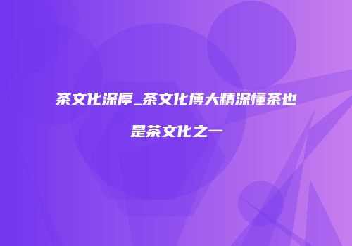 茶文化深厚_茶文化博大精深懂茶也是茶文化之一