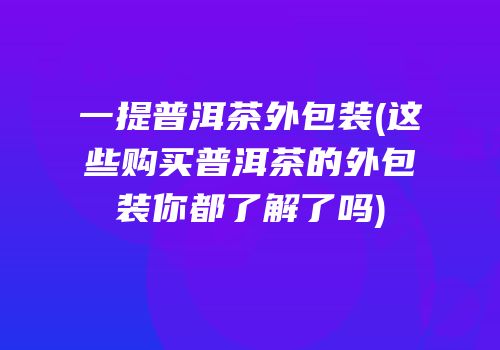 一提普洱茶外包装(这些购买普洱茶的外包装你都了解了吗)