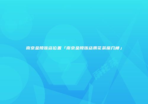 南京金陵饭店位置「南京金陵饭店雨花茶座几楼」