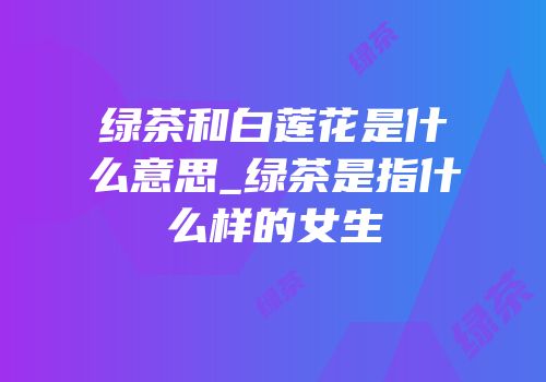绿茶和白莲花是什么意思_绿茶是指什么样的女生