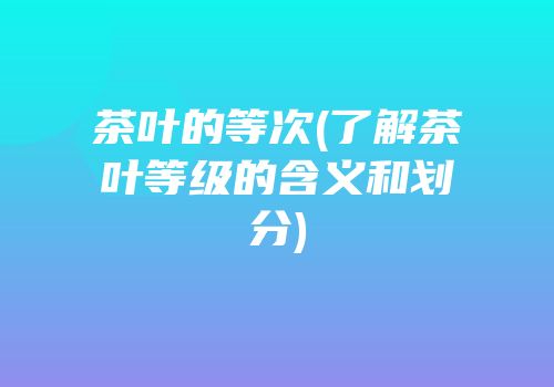 茶叶的等次(了解茶叶等级的含义和划分)