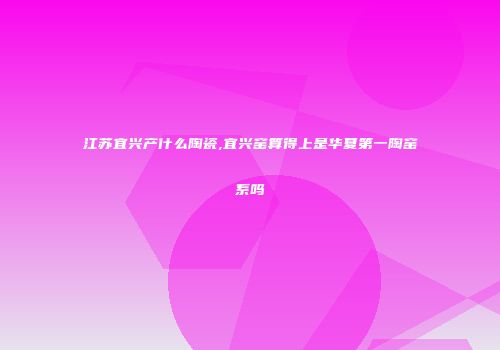 江苏宜兴产什么陶瓷,宜兴窑算得上是华夏第一陶窑系吗