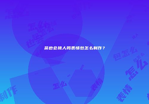 茶也会挑人吗表情包怎么制作？