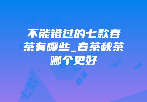 不能错过的七款春茶有哪些_春茶秋茶哪个更好