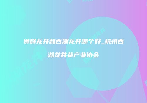 狮峰龙井和西湖龙井哪个好_杭州西湖龙井茶产业协会