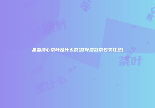 品茗清心茶叶是什么茶(茶叶店散茶包装注意)