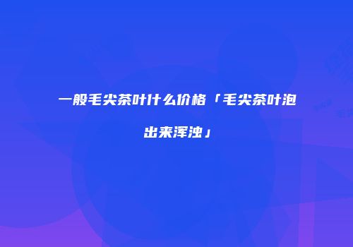 一般毛尖茶叶什么价格「毛尖茶叶泡出来浑浊」