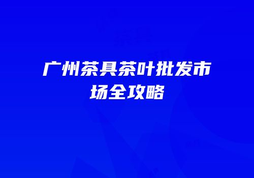 广州茶具茶叶批发市场全攻略