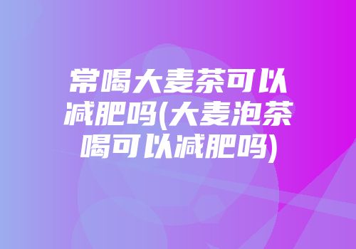 常喝大麦茶可以减肥吗(大麦泡茶喝可以减肥吗)