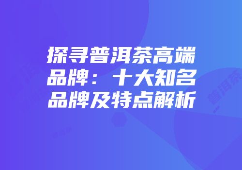 探寻普洱茶高端品牌：十大知名品牌及特点解析