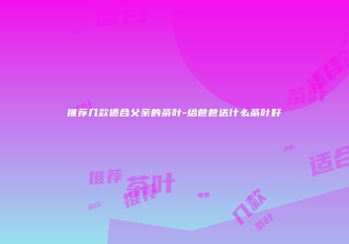 推荐几款适合父亲的茶叶-给爸爸送什么茶叶好