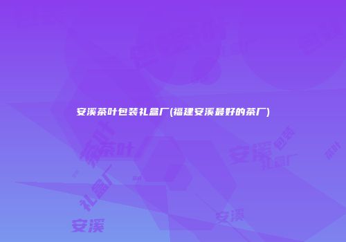安溪茶叶包装礼盒厂(福建安溪最好的茶厂)