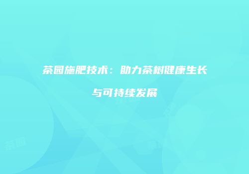 茶园施肥技术：助力茶树健康生长与可持续发展