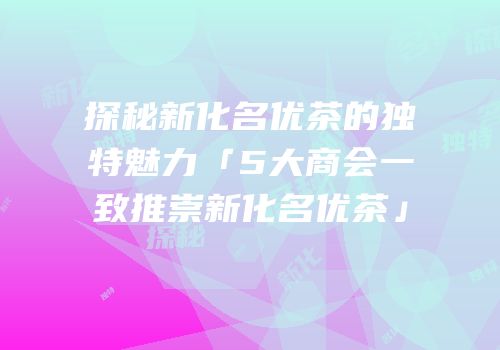 探秘新化名优茶的独特魅力「5大商会一致推崇新化名优茶」