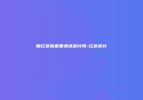 喝红茶前需要清洗茶叶吗-红茶茶叶