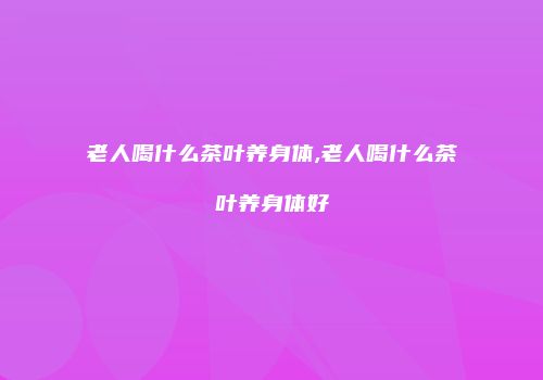 老人喝什么茶叶养身体,老人喝什么茶叶养身体好