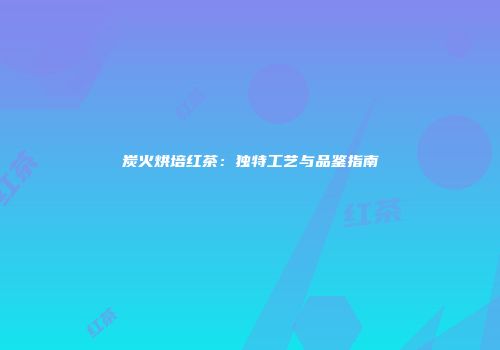 炭火烘培红茶：独特工艺与品鉴指南