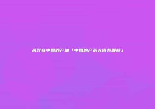 茶叶在中国的产地「中国的产茶大省有哪些」
