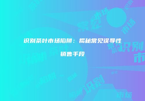 识别茶叶市场陷阱：揭秘常见误导性销售手段