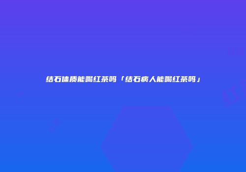 结石体质能喝红茶吗「结石病人能喝红茶吗」
