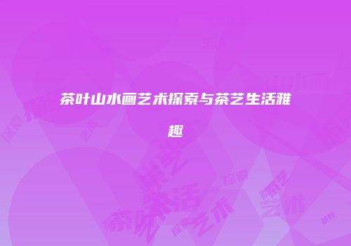 茶叶山水画艺术探索与茶艺生活雅趣