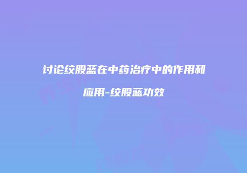 讨论绞股蓝在中药治疗中的作用和应用-绞股蓝功效